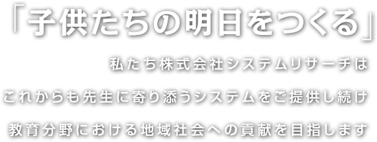 「子供たちの明日をつくる」私たち株式会社システムリサーチはこれからも先生に寄り添うシステムをご提供し続け教育分野における地域社会への貢献を目指します。
